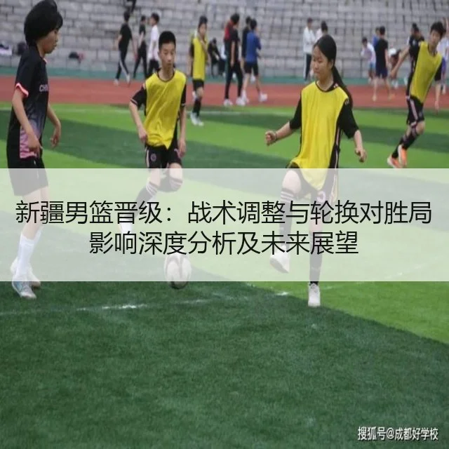 新疆男篮晋级:战术调整与轮换对胜局影响深度分析及未来展望
